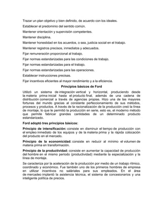 Trazar un plan objetivo y bien definido, de acuerdo con los ideales.
Establecer el predominio del sentido común.
Mantener orientación y supervisión competentes.
Mantener disciplina.
Mantener honestidad en los acuerdos, o sea, justicia social en el trabajo.
Mantener registros precisos, inmediatos y adecuados.
Fijar remuneración proporcional al trabajo.
Fijar normas estandarizadas para las condiciones de trabajo.
Fijar normas estandarizadas para el trabajo.
Fijar normas estandarizadas para las operaciones.
Establecer instrucciones precisas.
Fijar incentivos eficientes al mayor rendimiento y a la eficiencia.
                            Principios básicos de Ford
Utilizó un sistema de integración vertical y horizontal, produciendo desde
la materia prima inicial hasta el producto final, además de una cadena de
distribución comercial a través de agencias propias. Hizo una de las mayores
fortunas del mundo gracias al constante perfeccionamiento de sus métodos,
procesos y productos. A través de la racionalización de la producción creó la línea
de montaje, lo que le permitió la producción en serie, esto es, el moderno método
que permite fabricar grandes cantidades de un determinado producto
estandarizado.
Ford adoptó tres principios básicos:
Principio de intensificación: consiste en disminuir el tiempo de producción con
el empleo inmediato de los equipos y de la materia prima y la rápida colocación
del producto en el mercado.
Principio de la economicidad: consiste en reducir al mínimo el volumen de
materia prima en transformación.
Principio de la productividad: consiste en aumentar la capacidad de producción
del hombre en el mismo período (productividad) mediante la especialización y la
línea de montaje.
Se caracteriza por la aceleración de la producción por medio de un trabajo rítmico,
coordinado y económico. Fue también uno de los primeros hombres de empresa
en utilizar incentivos no saláriales para sus empleados. En el área
de mercadeo implantó la asistencia técnica, el sistema de concesionarios y una
inteligente política de precios.
 