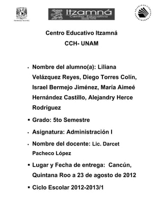 Centro Educativo Itzamná
                CCH- UNAM


   Nombre del alumno(a): Liliana
    Velázquez Reyes, Diego Torres Colín,
    Israel Bermejo Jiménez, María Aimeé
    Hernández Castillo, Alejandry Herce
    Rodríguez

 Grado: 5to Semestre

   Asignatura: Administración I

   Nombre del docente: Lic. Darcet
    Pacheco López

 Lugar y Fecha de entrega: Cancún,
    Quintana Roo a 23 de agosto de 2012

 Ciclo Escolar 2012-2013/1
 