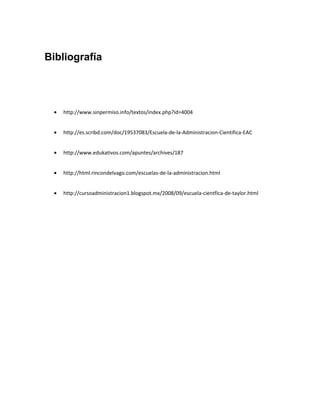 Bibliografía




 •   http://www.sinpermiso.info/textos/index.php?id=4004


 •   http://es.scribd.com/doc/19537083/Escuela-de-la-Administracion-Cientifica-EAC


 •   http://www.edukativos.com/apuntes/archives/187


 •   http://html.rincondelvago.com/escuelas-de-la-administracion.html


 •   http://cursoadministracion1.blogspot.mx/2008/09/escuela-cientfica-de-taylor.html
 