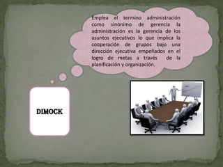 Emplea el termino administración
         como sinónimo de gerencia la
         administración es la gerencia de los
         asuntos ejecutivos lo que implica la
         cooperación de grupos bajo una
         dirección ejecutiva empeñados en el
         logro de metas a través       de la
         planificación y organización.




DIMOCK
 