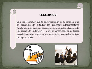 CONCLUSIÒN

Se puede concluir que la administración es la gerencia que
se preocupa de estudiar los procesos administrativos
fundamentales que son esenciales en cualquier situación de
un grupo de individuos que se organizan para lograr
propósitos estos aspectos son necesarios en cualquier tipo
de organización.
 