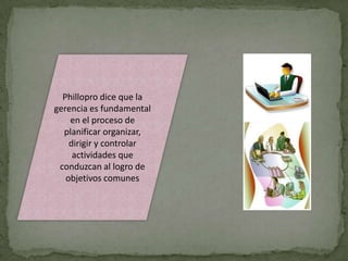 Phillopro dice que la
gerencia es fundamental
    en el proceso de
  planificar organizar,
    dirigir y controlar
     actividades que
 conduzcan al logro de
   objetivos comunes
 