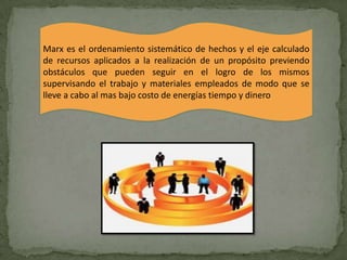 Marx es el ordenamiento sistemático de hechos y el eje calculado
de recursos aplicados a la realización de un propósito previendo
obstáculos que pueden seguir en el logro de los mismos
supervisando el trabajo y materiales empleados de modo que se
lleve a cabo al mas bajo costo de energías tiempo y dinero
 