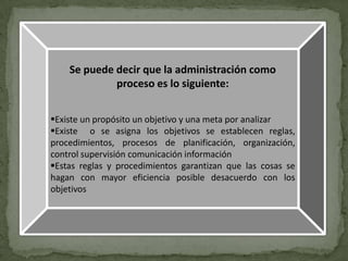 Se puede decir que la administración como
             proceso es lo siguiente:


Existe un propósito un objetivo y una meta por analizar
Existe o se asigna los objetivos se establecen reglas,
procedimientos, procesos de planificación, organización,
control supervisión comunicación información
Estas reglas y procedimientos garantizan que las cosas se
hagan con mayor eficiencia posible desacuerdo con los
objetivos
 