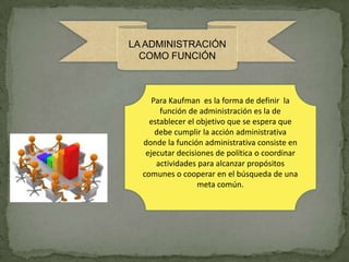 LA ADMINISTRACIÓN
  COMO FUNCIÓN



     Para Kaufman es la forma de definir la
       función de administración es la de
    establecer el objetivo que se espera que
      debe cumplir la acción administrativa
  donde la función administrativa consiste en
   ejecutar decisiones de política o coordinar
      actividades para alcanzar propósitos
  comunes o cooperar en el búsqueda de una
                  meta común.
 