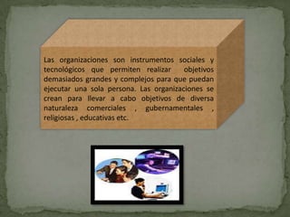 Las organizaciones son instrumentos sociales y
tecnológicos que permiten realizar      objetivos
demasiados grandes y complejos para que puedan
ejecutar una sola persona. Las organizaciones se
crean para llevar a cabo objetivos de diversa
naturaleza comerciales , gubernamentales ,
religiosas , educativas etc.
 