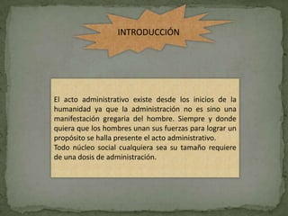 INTRODUCCIÓN




El acto administrativo existe desde los inicios de la
humanidad ya que la administración no es sino una
manifestación gregaria del hombre. Siempre y donde
quiera que los hombres unan sus fuerzas para lograr un
propósito se halla presente el acto administrativo.
Todo núcleo social cualquiera sea su tamaño requiere
de una dosis de administración.
 