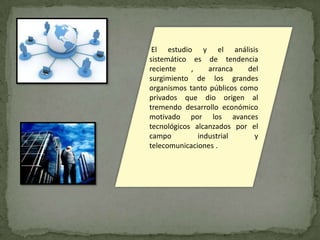 El estudio y el análisis
sistemático es de tendencia
reciente    ,    arranca    del
surgimiento de los grandes
organismos tanto públicos como
privados que dio origen al
tremendo desarrollo económico
motivado por los avances
tecnológicos alcanzados por el
campo         industrial      y
telecomunicaciones .
 