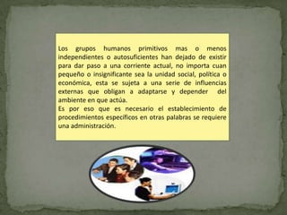 Los grupos humanos primitivos mas o menos
independientes o autosuficientes han dejado de existir
para dar paso a una corriente actual, no importa cuan
pequeño o insignificante sea la unidad social, política o
económica, esta se sujeta a una serie de influencias
externas que obligan a adaptarse y depender del
ambiente en que actúa.
Es por eso que es necesario el establecimiento de
procedimientos específicos en otras palabras se requiere
una administración.
 