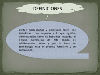 DEFINICIONES



Existen discrepancias y similitudes entre los
tratadistas con respecto a lo que significa
administración como ya habíamos indicado, el
estudio sistemático de este campo es
relativamente nuevo y por lo tanto su
terminología esta en proceso formativo y de
consolación.
 