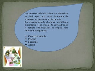 Los procesos administrativos son dinámicos
es decir que cada autor interpreta de
acuerdo a su particular punto de vista.
Sin embargo debido al avance científico y
tecnológico y por ende de la administración
la palabra administración se emplea para
relacionar lo siguiente:

   Campo de estudio
   Proceso
   Ejecución
   Acción
 