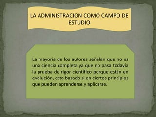 LA ADMINISTRACION COMO CAMPO DE
             ESTUDIO




La mayoría de los autores señalan que no es
una ciencia completa ya que no pasa todavía
la prueba de rigor científico porque están en
evolución, esta basado si en ciertos principios
que pueden aprenderse y aplicarse.
 