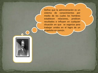 Define que la administración es un
sistema de conocimientos por
medio de los cuales los hombres
establecen relaciones, predicen
resultados e influyen en cualquier
situación en que se organiza para
trabajar unidos en el logro de un
propósito en común.
 