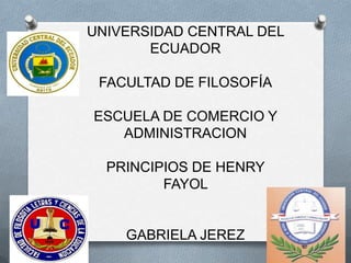 UNIVERSIDAD CENTRAL DEL
       ECUADOR

 FACULTAD DE FILOSOFÍA

ESCUELA DE COMERCIO Y
   ADMINISTRACION

  PRINCIPIOS DE HENRY
         FAYOL


    GABRIELA JEREZ
 