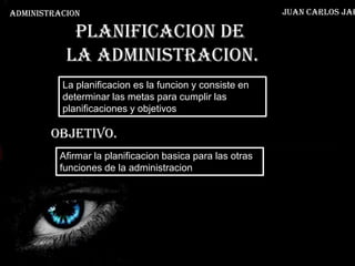 ADMINISTRACION                                            Juan Carlos Jar

            Planificacion de
           la administracion.
          La planificacion es la funcion y consiste en
          determinar las metas para cumplir las
          planificaciones y objetivos

        OBJETIVO.
         Afirmar la planificacion basica para las otras
         funciones de la administracion
 