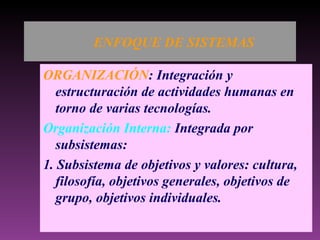 ENFOQUE DE SISTEMAS ORGANIZACIÓN : Integración y estructuración de actividades humanas en torno de varias tecnologías. Organización Interna:  Integrada por subsistemas: 1. Subsistema de objetivos y valores: cultura, filosofía, objetivos generales, objetivos de grupo, objetivos individuales. 