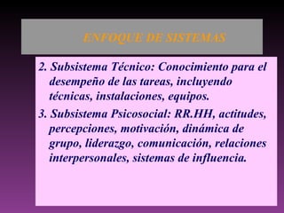 ENFOQUE DE SISTEMAS 2. Subsistema Técnico: Conocimiento para el desempeño de las tareas, incluyendo técnicas, instalaciones, equipos. 3. Subsistema Psicosocial: RR.HH, actitudes, percepciones, motivación, dinámica de grupo, liderazgo, comunicación, relaciones interpersonales, sistemas de influencia. 