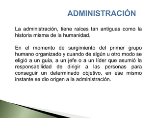ADMINISTRACIÓN
La administración, tiene raíces tan antiguas como la
historia misma de la humanidad.

En el momento de surgimiento del primer grupo
humano organizado y cuando de algún u otro modo se
eligió a un guía, a un jefe o a un líder que asumió la
responsabilidad de dirigir a las personas para
conseguir un determinado objetivo, en ese mismo
instante se dio origen a la administración.
 