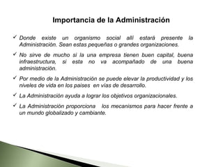 Importancia de la Administración

 Donde existe un organismo social allí estará presente              la
  Administración. Sean estas pequeñas o grandes organizaciones.
 No sirve de mucho si la una empresa tienen buen capital, buena
  infraestructura, si esta no va acompañado de una buena
  administración.
 Por medio de la Administración se puede elevar la productividad y los
  niveles de vida en los paises en vías de desarrollo.
 La Administración ayuda a lograr los objetivos organizacionales.
 La Administración proporciona los mecanismos para hacer frente a
  un mundo globalizado y cambiante.
 