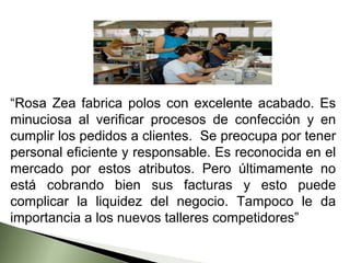 “Rosa Zea fabrica polos con excelente acabado. Es
minuciosa al verificar procesos de confección y en
cumplir los pedidos a clientes. Se preocupa por tener
personal eficiente y responsable. Es reconocida en el
mercado por estos atributos. Pero últimamente no
está cobrando bien sus facturas y esto puede
complicar la liquidez del negocio. Tampoco le da
importancia a los nuevos talleres competidores”
 