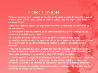 Podemos concluir que respecto de su vida en la adolescencia de acuerdo a que el
era mas débil que el resto comenzó a darse cuenta que era importante medir el
esfuerzo físico.
Entonces Frederick Taylor fue el primero en intentar formular una teoría de la
administración.
Su interés por crear una ciencia de la administración fue por el trabajo de los
obreros y su énfasis en las tareas.
En su primer periodo Frederick Taylor se enfoco especialmente en la
racionalización de los obreros, posteriormente en su segundo periodo se preocupa
de los principios de la administración aplicables a todas las situaciones de la
empresa.
Frederick se inquieta por en el trabajo operacional, en poder organizar de mejor
manera el tiempo y movimientos, por ello se preocupa de la especialización que
tiene cada trabajador y de acuerdo a ello se le destina una labor.
Esta enfocado al no desperdicio del tiempo la pereza de los obreros y al sujetar los
costos de producción. Para la motivación de los obreros estableció planes de
incentivo salariales y de premios de producción basados en el tiempo estándar.
Esta teoría impone la igualdad entre empleador y empleados. Taylor dice que los
intereses de ambos son los mismos.
 