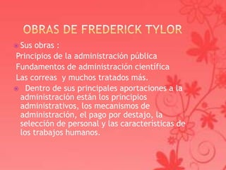  Sus obras :
Principios de la administración pública
Fundamentos de administración científica
Las correas y muchos tratados más.
 Dentro de sus principales aportaciones a la
 administración están los principios
 administrativos, los mecanismos de
 administración, el pago por destajo, la
 selección de personal y las características de
 los trabajos humanos.
 