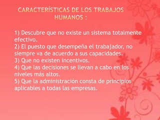 1) Descubre que no existe un sistema totalmente
efectivo.
2) El puesto que desempeña el trabajador, no
siempre va de acuerdo a sus capacidades.
3) Que no existen incentivos.
4) Que las decisiones se llevan a cabo en los
niveles más altos.
5) Que la administración consta de principios
aplicables a todas las empresas.
 