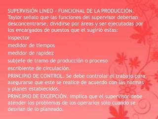 SUPERVISIÓN LINEO - FUNCIONAL DE LA PRODUCCIÓN.
Taylor señalo que las funciones del supervisor deberían
desconcentrarse, dividirse por áreas y ser ejecutadas por
los encargados de puestos que el sugirió estas:
inspector
medidor de tiempos
medidor de rapidez
subjefe de tramo de producción o proceso
escribiente de circulación.
PRINCIPIO DE CONTROL. Se debe controlar el trabajo para
asegurarse que este se realice de acuerdo con las normas
y planes establecidos.
PRINCIPIO DE EXCEPCIÓN. Implica que el supervisor debe
atender los problemas de los operarios sólo cuando se
desvían de lo planeado.
 