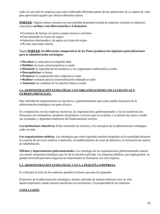 cada vez son más las empresas que están reubicando diferentes partes de las operaciones de su cadena de valor
para aprovechar aquello que ofrecen diferentes países.

PORTER: Algunos países cuentan con una cantidad desproporcionada de empresas exitosas en industrias
concretas y atribuye esta diferenciación a 4 elementos:

• Existencia de fuerzas en ciertos campos técnicos estrechos
• Gran demanda en el país de origen
• Industrias relacionadas y de apoyo en el país de origen
• Rivales nacionales fuertes

Según PORTER, las diferencias comparativas de los Países producen las siguientes generalizaciones
para la administración estratégica:

• Devaluar es malo para la competitividad
• Debilitar las leyes antimonopólicas es malo
• Disminuir la seguridad de los productos y los reglamentos ambientales es malo.
• Desregularizar es bueno
• Promover la cooperación entre empresas es malo
• Realizar contratos para la comercialización ordenada es malo
• Aumentar los contratos de la industria bélica es malo

LA ADMINISTRACIÓN ESTRATÉGICA EN ORGANIZACIONES NO LUCRATIVAS Y
GUBERNAMENTALES.

Hay infinidad de organizaciones no lucrativas y gubernamentales que están usando el proceso de la
administración estratégica con gran eficacia.

En comparación con las empresas lucrativas, las organizaciones gubernamentales y las no lucrativas con
frecuencia son monopolios, producen un producto o servicio que no se presta, o se presta muy poco a medir
sus resultados, y dependen totalmente del financiamiento exterior.

Las instituciones educativas. Están utilizando las técnicas y los conceptos de la administración estratégica
cada vez más.

Las organizaciones médicas. Las estrategias que están siguiendo muchos hospitales en la actualidad incluyen
la creación de servicios médicos a domicilio, el establecimiento de casas de atención y la formación de centros
de rehabilitación.

Oficinas y departamentos gubernamentales. Los estrategas de las organizaciones gubernamentales operan
con menos autonomía estratégica que los de la iniciativa privada. Las empresas públicas, por regla general, no
pueden diversificarse hacia negocios no relacionados ni fusionarse con otra empresa.

LA ADMINISTRACION ESTRATEGICA EN LA PEQUEÑA EMPPRESA

Es vital para el éxito de las empresas grandes lo mismo que para las pequeñas.

El proceso de la administración estratégica, incluso realizado de manera informal o por un solo
dueño/empresario, puede mejorar muchísimo el crecimiento y la prosperidad de las empresas.

CONCLUSIÓN



                                                                                                               13
 