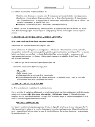 Ambiente natural

Los cambios en las fuerzas externas se traduce en:

      • Cambios en la demanda de consumo, tanto de productos y servicios industriales como de consumo.
      • Las fuerzas externas afectan el tipo de productos que se desarrollan, la naturaleza de las estrategias
        para el posicionamiento y la segmentación de los mercados, los tipos de servicios que se ofrecen y los
        negocios elegidos para su adquisición o venta.
      • Las fuerzas externas afectan tanto a proveedores como a distribuidores

Al detectar y evaluar las oportunidades y amenaza externas las organizaciones pueden elaborar una misión
clara, diseñar estrategias para alcanzar objetivos a largo plazo y elaborar políticas para alcanzar objetivos
anuales.

EL PROCESO PARA REALIZAR UNA AUDITORIA EXTERNA

Debe contar con la participación de gerentes y empleados.

Para realizar una auditoria externa, una compañía debe:

Reunir información de inteligencia de la competencia e información sobre tendencias sociales, culturales,
demográficas, ambientales, económicas, políticas, jurídicas, gubernamentales y tecnológicas. Una vez reunida
la información debe ser asimilada y evaluada. Deben identificar las oportunidades y las amenazas más
importantes colectivamente. Los factores críticos se deben anotar, priorizándolos desde 1 hasta 20 desde el
más al menos importante.

FEUND: dice que los factores críticos para el éxito deben ser:

1 Importantes para alcanzar objetivos a largo plazo

      • Mensurables
      • Relativamente pocos
      • Aplicables a todas las empresas de la competencia
      • Jerarquizados en el sentido de que algunos pertenecen a la compañía entera y otros se enfocarán
        concretamente a las áreas o divisiones funcionales

TECNOLOGIA DE LA INFORMACION

La TI es un instrumento para realizar la auditoría externa.

Con el propósito de capitalizar debidamente la tecnología de la información se están construyendo dos puestos
nuevos en la empresa: el DI Director de Información y el DT director técnico. El DI es administrador,
maneja el proceso general de la auditoría externa y el DT es técnico porqué se concentra en aspectos técnicos
como la adquisición y procesamiento de datos etc.

      • FUERZAS ECONOMICAS:

Los factores económicos tienen consecuencias directas en el posible atractivo de diversas estrategias: Por Je:
si las tasas de interés suben, en tal caso los fondos que se necesitan para la expansión del capital resultan más
caros e inasequibles. Conforme suben las tasas de interés, el ingreso discrecional disminuye y la demanda de
bienes discrecionales cae.



                                                                                                                18
 