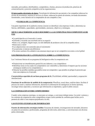 mercados, proveedores, distribuidores, competidores, clientes, procesos de producción, prácticas de
comercialización y posición competitiva de las organizaciones.

El intercambio electrónico de datos: Tecnología de información que permite a las compañías reduzcan los
niveles de inventarios, mejoren el servicio al cliente, reduzcan los gastos de nómina, enviando documentos
formateados, como facturas de la computadora de una compañía a otra.

      • FUERZAS DE LA COMPETENCIA

Una parte importante de la auditoría externa consiste en identificar a las empresas rivales y determina sus
fuerzas, debilidades, capacidades, oportunidades, amenazas, objetivos y estrategias.

SIETE CARACTERISITICAS QUE DESCRIBEN A LAS COMPAÑIAS MÁS COMPETITIVAS DE
USA

• La participación en el mercado si cuenta
• Entienda y recuerde con exactitud cual es su negocio
• Roto o no, arréglelo, hágalo mejor, no sólo hablando de productos sino de la compañía entera.
• Renovarse o morir
• Las adquisiciones son esenciales para el crecimiento
• Las personas sí marcan una diferencia
• No existe sustituto d la calidad ni una amenaza mayor que no ser competitivo en costos a nivel global

LOS PROGRAMAS DE LA INTELIGENCIA SOBRE LA COMPETENCIA

Las 3 misiones básicas de un programa de Inteligencia sobre la competencia son:

• Proporcionar un entendimiento general de una industria y sus competidores
• Identificar áreas en las cuales los competidores son vulnerables y determinar el impacto que las acciones
  estratégicas tendría en los competidores y
• Detectar las posibles medidas que podría tomar un competidor y que pondría en peligro la posición que
  tiene una empresa en el mercado

Características especiales de un buen programa de Ic: Flexibilidad, utilidad, oportunidad y cooperación
interfuncional.

Funciones de un director de análisis de la competencia: Planificar, reunir datos, analizar datos, facilitar el
proceso de reunir y analizar información, diseminar la información de inteligencia en forma oportuna,
investigar temas especiales y reconocer qué información es importante y quién la debe conocer.

LA COOPERACION ENTRE COMPETIDORES

Cuando varias empresas enemigas, se unen para ser amigas, y convienen trabajar juntas. Los joint−ventures y
los contratos de cooperación entre competidores exigen cierta cantidad de confianza para luchar con la
paranoia de saber si una empresa perjudicará a la otra.

LAS FUENTES EXTERNAS DE INFORMACION

Fuentes de información estratégica inédita: Encuestas de clientes, investigaciones de mercados, discursos
en juntas de accionistas y profesionales, programas de televisión, entrevistas, y conversaciones con diversas
partes interesadas.



                                                                                                              22
 