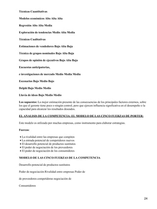 Técnicas Cuantitativas

Modelos económicos Alto Alta Alta

Regresión Alto Alta Media

Exploración de tendencias Medio Alta Media

Técnicas Cualitativas

Estimaciones de vendedores Bajo Alta Baja

Técnica de grupos nominales Bajo Alta Baja

Grupos de opinión de ejecutivos Bajo Alta Baja

Encuestas anticipatorias,

e investigaciones de mercado Medio Media Media

Escenarios Bajo Medio Bajo

Delphi Bajo Medio Medio

Lluvia de ideas Bajo Medio Medio

Los supuestos: La mejor estimación presente de las consecuencias de los principales factores externos, sobre
los que el gerente tiene poco o ningún control, pero que ejercen influencia significativa en el desempeño o la
capacidad para alcanzar los resultados deseados.

EL ANALISIS DE LA COMPETENCIA: EL MODELO DE LAS CINCO FUERZAS DE PORTER:

Este modelo es utilizado por muchas empresas, como instrumento para elaborar estrategias.

Fuerzas:

• La rivalidad entre las empresas que compiten
• La entrada potencial de competidores nuevos
• El desarrollo potencial de productos sustitutos
• El poder de negociación de los proveedores
• El poder de negociación de los consumidores

MODELO DE LAS CINCO FUERZAS DE LA COMPETENCIA

Desarrollo potencial de productos sustitutos

Poder de negociación Rivalidad entre empresas Poder de

de proveedores competidoras negociación de

Consumidores



                                                                                                            24
 