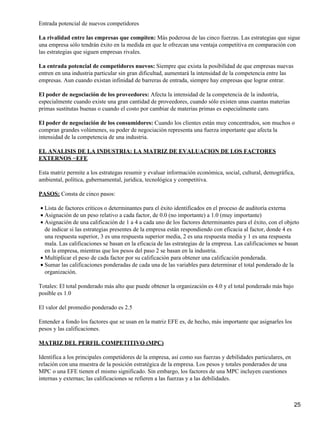 Entrada potencial de nuevos competidores

La rivalidad entre las empresas que compiten: Más poderosa de las cinco fuerzas. Las estrategias que sigue
una empresa sólo tendrán éxito en la medida en que le ofrezcan una ventaja competitiva en comparación con
las estrategias que siguen empresas rivales.

La entrada potencial de competidores nuevos: Siempre que exista la posibilidad de que empresas nuevas
entren en una industria particular sin gran dificultad, aumentará la intensidad de la competencia entre las
empresas. Aun cuando existan infinidad de barreras de entrada, siempre hay empresas que lograr entrar.

El poder de negociación de los proveedores: Afecta la intensidad de la competencia de la industria,
especialmente cuando existe una gran cantidad de proveedores, cuando sólo existen unas cuantas materias
primas sustitutas buenas o cuando el costo por cambiar de materias primas es especialmente caro.

El poder de negociación de los consumidores: Cuando los clientes están muy concentrados, son muchos o
compran grandes volúmenes, su poder de negociación representa una fuerza importante que afecta la
intensidad de la competencia de una industria.

EL ANALISIS DE LA INDUSTRIA: LA MATRIZ DE EVALUACION DE LOS FACTORES
EXTERNOS −EFE

Esta matriz permite a los estrategas resumir y evaluar información económica, social, cultural, demográfica,
ambiental, política, gubernamental, jurídica, tecnológica y competitiva.

PASOS: Consta de cinco pasos:

• Lista de factores críticos o determinantes para el éxito identificados en el proceso de auditoría externa
• Asignación de un peso relativo a cada factor, de 0.0 (no importante) a 1.0 (muy importante)
• Asignación de una calificación de 1 a 4 a cada uno de los factores determinantes para el éxito, con el objeto
  de indicar si las estrategias presentes de la empresa están respondiendo con eficacia al factor, donde 4 es
  una respuesta superior, 3 es una respuesta superior media, 2 es una respuesta media y 1 es una respuesta
  mala. Las calificaciones se basan en la eficacia de las estrategias de la empresa. Las calificaciones se basan
  en la empresa, mientras que los pesos del paso 2 se basan en la industria.
• Multiplicar el peso de cada factor por su calificación para obtener una calificación ponderada.
• Sumar las calificaciones ponderadas de cada una de las variables para determinar el total ponderado de la
  organización.

Totales: El total ponderado más alto que puede obtener la organización es 4.0 y el total ponderado más bajo
posible es 1.0

El valor del promedio ponderado es 2.5

Entender a fondo los factores que se usan en la matriz EFE es, de hecho, más importante que asignarles los
pesos y las calificaciones.

MATRIZ DEL PERFIL COMPETITIVO (MPC)

Identifica a los principales competidores de la empresa, así como sus fuerzas y debilidades particulares, en
relación con una muestra de la posición estratégica de la empresa. Los pesos y totales ponderados de una
MPC o una EFE tienen el mismo significado. Sin embargo, los factores de una MPC incluyen cuestiones
internas y externas; las calificaciones se refieren a las fuerzas y a las debilidades.



                                                                                                               25
 