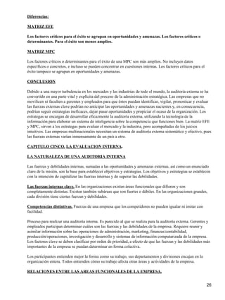 Diferencias:

MATRIZ EFE

Los factores críticos para el éxito se agrupan en oportunidades y amenazas. Los factores críticos o
determinantes. Para el éxito son menos amplios.

MATRIZ MPC

Los factores críticos o determinantes para el éxito de una MPC son más amplios. No incluyen datos
específicos o concretos, e incluso se pueden concentrar en cuestiones internas. Los factores críticos para el
éxito tampoco se agrupan en oportunidades y amenazas.

CONCLUSION

Debido a una mayor turbulencia en los mercados y las industrias de todo el mundo, la auditoría externa se ha
convertido en una parte vital y explícita del proceso de la administración estratégica. Las empresas que no
movilicen ni faculten a gerentes y empleados para que éstos puedan identificar, vigilar, pronosticar y evaluar
las fuerzas externas clave podrían no anticipar las oportunidades y amenazas nacientes y, en consecuencia,
podrían seguir estrategias ineficaces, dejar pasar oportunidades y propiciar el ocaso de la organización. Los
estrategas se encargan de desarrollar eficazmente la auditoría externa, utilizando la tecnología de la
información para elaborar un sistema de inteligencia sobre la competencia que funciones bien. La matriz EFE
y MPC, sirven a los estrategas para evaluar el mercado y la industria, pero acompañadas de los juicios
intuitivos. Las empresas multinacionales necesitan un sistema de auditoría externa sistemático y efectivo, pues
las fuerzas externas varían inmensamente de un país a otro.

CAPITULO CINCO. LA EVALUACION INTERNA.

LA NATURALEZA DE UNA AUDITORIA INTERNA

Las fuerzas y debilidades internas, sumadas a las oportunidades y amenazas externas, así como un enunciado
claro de la misión, son la base para establecer objetivos y estrategias. Los objetivos y estrategias se establecen
con la intención de capitalizar las fuerzas internas y de superar las debilidades.

Las fuerzas internas clave. En las organizaciones existen áreas funcionales que difieren y son
completamente distintas. Existen también subáreas que son fuertes o débiles. En las organizaciones grandes,
cada división tiene ciertas fuerzas y debilidades.

Competencias distintivas. Fuerzas de una empresa que los competidores no pueden igualar ni imitar con
facilidad.

Proceso para realizar una auditoría interna. Es parecido al que se realiza para la auditoría externa. Gerentes y
empleados participan determinar cuáles son las fuerzas y las debilidades de la empresa. Requiere reunir y
asimilar información sobre las operaciones de administración, marketing, finanzas/contabilidad,
producción/operaciones, investigación y desarrollo y sistemas de información computarizada de la empresa.
Los factores clave se deben clasificar por orden de prioridad, a efecto de que las fuerzas y las debilidades más
importantes de la empresa se puedan determinar en forma colectiva.

Los participantes entienden mejor la forma como su trabajo, sus departamentos y divisiones encajan en la
organización entera. Todos entienden cómo su trabajo afecta otras áreas y actividades de la empresa.

RELACIONES ENTRE LAS AREAS FUNCIONALES DE LA EMPRESA.


                                                                                                                26
 