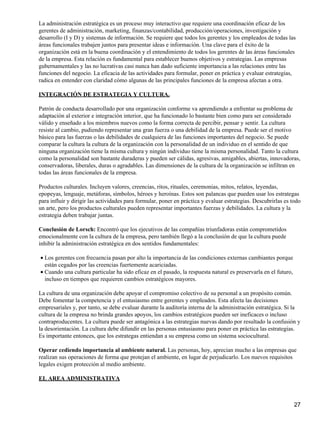La administración estratégica es un proceso muy interactivo que requiere una coordinación eficaz de los
gerentes de administración, marketing, finanzas/contabilidad, producción/operaciones, investigación y
desarrollo (I y D) y sistemas de información. Se requiere que todos los gerentes y los empleados de todas las
áreas funcionales trabajen juntos para presentar ideas e información. Una clave para el éxito de la
organización está en la buena coordinación y el entendimiento de todos los gerentes de las áreas funcionales
de la empresa. Esta relación es fundamental para establecer buenos objetivos y estrategias. Las empresas
gubernamentales y las no lucrativas casi nunca han dado suficiente importancia a las relaciones entre las
funciones del negocio. La eficacia de las actividades para formular, poner en práctica y evaluar estrategias,
radica en entender con claridad cómo algunas de las principales funciones de la empresa afectan a otra.

INTEGRACIÓN DE ESTRATEGIA Y CULTURA.

Patrón de conducta desarrollado por una organización conforme va aprendiendo a enfrentar su problema de
adaptación al exterior e integración interior, que ha funcionado lo bastante bien como para ser considerado
válido y enseñado a los miembros nuevos como la forma correcta de percibir, pensar y sentir. La cultura
resiste al cambio, pudiendo representar una gran fuerza o una debilidad de la empresa. Puede ser el motivo
básico para las fuerzas o las debilidades de cualquiera de las funciones importantes del negocio. Se puede
comparar la cultura la cultura de la organización con la personalidad de un individuo en el sentido de que
ninguna organización tiene la misma cultura y ningún individuo tiene la misma personalidad. Tanto la cultura
como la personalidad son bastante duraderas y pueden ser cálidas, agresivas, amigables, abiertas, innovadoras,
conservadoras, liberales, duras o agradables. Las dimensiones de la cultura de la organización se infiltran en
todas las áreas funcionales de la empresa.

Productos culturales. Incluyen valores, creencias, ritos, rituales, ceremonias, mitos, relatos, leyendas,
epopeyas, lenguaje, metáforas, símbolos, héroes y heroínas. Estos son palancas que pueden usar los estrategas
para influir y dirigir las actividades para formular, poner en práctica y evaluar estrategias. Descubrirlas es todo
un arte, pero los productos culturales pueden representar importantes fuerzas y debilidades. La cultura y la
estrategia deben trabajar juntas.

Conclusión de Lorsch: Encontró que los ejecutivos de las compañías triunfadoras están comprometidos
emocionalmente con la cultura de la empresa, pero también llegó a la conclusión de que la cultura puede
inhibir la administración estratégica en dos sentidos fundamentales:

• Los gerentes con frecuencia pasan por alto la importancia de las condiciones externas cambiantes porque
  están cegados por las creencias fuertemente acariciadas.
• Cuando una cultura particular ha sido eficaz en el pasado, la respuesta natural es preservarla en el futuro,
  incluso en tiempos que requieren cambios estratégicos mayores.

La cultura de una organización debe apoyar el compromiso colectivo de su personal a un propósito común.
Debe fomentar la competencia y el entusiasmo entre gerentes y empleados. Esta afecta las decisiones
empresariales y, por tanto, se debe evaluar durante la auditoría interna de la administración estratégica. Si la
cultura de la empresa no brinda grandes apoyos, los cambios estratégicos pueden ser ineficaces o incluso
contraproducentes. La cultura puede ser antagónica a las estrategias nuevas dando por resultado la confusión y
la desorientación. La cultura debe difundir en las personas entusiasmo para poner en práctica las estrategias.
Es importante entonces, que los estrategas entiendan a su empresa como un sistema sociocultural.

Operar cediendo importancia al ambiente natural. Las personas, hoy, aprecian mucho a las empresas que
realizan sus operaciones de forma que protejan el ambiente, en lugar de perjudicarlo. Los nuevos requisitos
legales exigen protección al medio ambiente.

EL AREA ADMINISTRATIVA



                                                                                                                 27
 