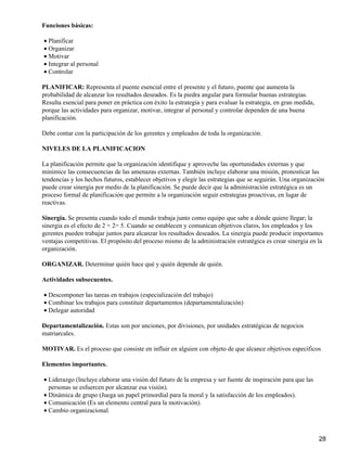 Funciones básicas:

• Planificar
• Organizar
• Motivar
• Integrar al personal
• Controlar

PLANIFICAR: Representa el puente esencial entre el presente y el futuro, puente que aumenta la
probabilidad de alcanzar los resultados deseados. Es la piedra angular para formular buenas estrategias.
Resulta esencial para poner en práctica con éxito la estrategia y para evaluar la estrategia, en gran medida,
porque las actividades para organizar, motivar, integrar al personal y controlar dependen de una buena
planificación.

Debe contar con la participación de los gerentes y empleados de toda la organización.

NIVELES DE LA PLANIFICACION

La planificación permite que la organización identifique y aproveche las oportunidades externas y que
minimice las consecuencias de las amenazas externas. También incluye elaborar una misión, pronosticar las
tendencias y los hechos futuros, establecer objetivos y elegir las estrategias que se seguirán. Una organización
puede crear sinergia por medio de la planificación. Se puede decir que la administración estratégica es un
proceso formal de planificación que permite a la organización seguir estrategias proactivas, en lugar de
reactivas.

Sinergia. Se presenta cuando todo el mundo trabaja junto como equipo que sabe a dónde quiere llegar; la
sinergia es el efecto de 2 + 2= 5. Cuando se establecen y comunican objetivos claros, los empleados y los
gerentes pueden trabajar juntos para alcanzar los resultados deseados. La sinergia puede producir importantes
ventajas competitivas. El propósito del proceso mismo de la administración estratégica es crear sinergia en la
organización.

ORGANIZAR. Determinar quién hace qué y quién depende de quién.

Actividades subsecuentes.

• Descomponer las tareas en trabajos (especialización del trabajo)
• Combinar los trabajos para constituir departamentos (departamentalización)
• Delegar autoridad

Departamentalización. Estas son por unciones, por divisiones, por unidades estratégicas de negocios
matriarcales.

MOTIVAR. Es el proceso que consiste en influir en alguien con objeto de que alcance objetivos específicos

Elementos importantes.

• Liderazgo (Incluye elaborar una visión del futuro de la empresa y ser fuente de inspiración para que las
  personas se esfuercen por alcanzar esa visión).
• Dinámica de grupo (Juega un papel primordial para la moral y la satisfacción de los empleados).
• Comunicación (Es un elemento central para la motivación).
• Cambio organizacional.



                                                                                                                28
 