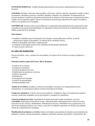 INTEGRAR PERSONAL. También llamada administración de personal o administración de recursos
humanos.

Actividades. Reclutar, entrevistar, hacer pruebas, seleccionar, orientar, capacitar, desarrollar, atender, evaluar,
recompensar, disciplinar, promover, transferir, degradar y despedir a los empleados. El departamento de
recursos humanos coordina las decisiones de personal de la empresa, de tal manera que la organización entera
cumpla con los requisitos legales. Ofrece la consistencia necesaria para administrar las reglas, los sueldos y
salarios y las políticas de la compañía.

CONTROLAR. Incluyen todas las actividades que se emprenden para garantizar que las operaciones reales
coincidan con las operaciones planificadas. Es importante la función de control de la administración para la
debida evaluación de la estrategia.

Pasos básicos:

• Establecer estándares para el desempeño. Sus enfoques: escala gráfica para calificar, escala de
  calificaciones ligadas al desempeño y el método de los incidentes críticos.
• Medir el desempeño individual y organizacional
• Comparar el desempeño actual con los estándares del desempeño planificado
• Tomar acciones correctivas

EL AREA DE MARKETING

Proceso de definir, crear y satisfacer las necesidades y los deseos de los clientes en cuanto a productos y
servicios.

Funciones básicas según Joel Evans y Barry Bergman:

• Análisis de los clientes
• Compra de suministros
• Venta de productos/servicios
• Planificación de productos y servicios
• Políticas de precios
• Distribución
• Investigación de mercados
• Análisis de oportunidades
• Responsabilidad social

Análisis de los clientes. Estudiar y evaluar las necesidades, los deseos y los requerimientos de los
consumidores. Es esencial para elaborar un buen enunciado de la misión.

Compra de suministros. Evaluar a diversos proveedores o vendedores, elegir a los mejores proveedores,
convenir condiciones aceptables con los proveedores y conseguir los suministros.

Venta de productos/servicios. Capacidad de la organización para vender un producto o servicio.
Actividades: Publicidad, promoción de ventas, ventas personales, administración de la fuerza de ventas,
relaciones con los clientes y distribuidores. Determinar las fuerzas y debilidades de la organización en la
función de marketing referente a las ventas, es uno de los resultados importantes al efectuar una auditoría
interna de la administración estratégica.

Planificación de productos y servicios. Incluye actividades como pruebas de mercado, posicionamiento de
productos y marcas, entrega de garantías, empaques, determinar opciones del producto, características del


                                                                                                                29
 