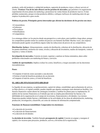 producto, estilo del producto y calidad del producto, supresión de productos viejos y ofrecer servicio al
cliente. Técnicas: Una de las más eficaces son las pruebas de mercadeo, que permiten a la organización
experimentar diversos planes de marketing y pronosticar las ventas futuras de productos nuevos. Evitan
pérdidas sustanciales, porque revelan productos débiles y enfoques ineficaces de marketing antes de que
empiece la producción a gran escala.

Políticas de precios. Principales partes interesadas que afectan las decisiones de los precios son cinco:

• Consumidores
• Gobiernos
• Proveedores
• Distribuidores
• Competidores

Los estrategas deben ver los precios desde una perspectiva a corto plazo, pero también a largo plazo, porque
los competidores pueden imitar los cambios de precios con bastante facilidad. Muchas veces, una empresa
dominante puede igualar sin problema alguno todas las reducciones de precios de sus competidores.

Distribución. Incluye: Almacenamiento, canales de distribución, cobertura de la distribución, ubicación de
los puntos detallistas, territorios de ventas, niveles y ubicación de inventarios, medios de transporte, ventas al
mayoreo y ventas al detalle.

Investigación de mercados. Consiste en reunir, registrar y analizar en forma sistemática, datos sobre
problemas relacionados con marketing de bienes y servicios.

Análisis de oportunidades. Implica evaluar los costos, beneficios y riesgos asociados con las decisiones
mercadotécnicas.

Pasos:

• Computar el total de costos asociados a una decisión
• Estimar el total de beneficios producto de esa decisión
• Comparar el total de costos y el total de beneficios

EL AREA DE FINANZAS/CONTABILIDAD

La liquidez de una empresa, su apalancamiento, capital de trabajo, rentabilidad, aprovechamiento de activos,
su flujo efectivo y el capital contable, pueden impedir que algunas estrategias sean alternativas factibles. Los
factores financieros suelen alterar las estrategias existentes y cambiar los planes para su implantación. El
análisis de las razones financieras es el método que más se emplea para determinar las fuerzas y las
debilidades de la organización en el campo de inversiones, financiamiento y dividendos. Las razones
financieras pueden señalar fuerzas y debilidades en las actividades de las áreas de administración, marketing,
producción, investigación y desarrollo, así como de sistemas de información computarizada.

Funciones de finanzas/contabilidad. Comprenden tres decisiones:

• La decisión de inversión
• La decisión de financiamiento
• La decisión de dividendos

La decisión de inversión. También llamado presupuesto de capital. Consiste en asignar y reasignar el
capital y los recursos para proyectos, productos, activos y divisiones de la organización.


                                                                                                                30
 