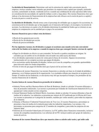 La decisión de financiamiento. Determinar cuál será la estructura de capital más conveniente para la
empresa e incluye estudiar varios métodos que permitan a la empresa reunir capital (por ejemplo, emitiendo
acciones, aumentando su deuda, vendiendo activos o usando una combinación de estas opciones) debe tomar
en consideración las necesidades de capital de trabajo a corto y largo plazo. Dos razones financieras clave que
indican si las decisiones de financiamiento de la empresa han sido eficaces son la razón de pasivo a capital y
la razón de pasivo a total de activos.

La decisión de dividendos. Aborda temas como el porcentaje de utilidades que se pagará a los accionistas, la
consistencia de los dividendos que se han pagado con el transcurso del tiempo y la recompra o la emisión de
acciones. Las decisiones en cuanto a los dividendos determinan la cantidad de fondos que se retienen en una
empresa en comparación con la cantidad que se paga a los accionistas.

Razones financieras para evaluar estas decisiones:

• Razón de las ganancias por acción
• Razón de los dividendos por acción
• Razón de precios/utilidades

Por las siguientes razones, los dividendos se pagan en ocasiones aun cuando sería más conveniente
reinvertir los fondos en la empresa o cuando la empresa tiene que conseguir fuentes externas de capital:

• Pagar los dividendos en efectivo es una costumbre. No hacerlo se podría considerar un estigma. Se
  considera que un cambio en los dividendos está enviando una señal acerca del futuro.
• Los dividendos representan un punto de ventas para la banca de inversión. Algunos inversionistas
  institucionales tal vez compren acciones que pagan dividendos.
• Los accionistas suelen demandar dividendos, incluso en el caso de compañías con grandes oportunidades
  para reinvertir todos los fondos disponibles.
• Existe el mito de que pagar dividendos hará que el precio de las acciones suba.

Tipos básicos de razones financieras. Las razones financieras se calculan con base en el estado de pérdidas y
ganancias y en el balance general de la organización. Los resultados reflejan una situación en un punto en el
tiempo. El análisis de las tendencias, es una técnica muy útil que incorpora el tiempo y los promedios de las
razones financieras de la industria.

Fuentes básicas de razones financieras promedio de la industria:

• Industry Norms and Key Business Ratios de Dum & Bradstreet, donde se calculan 14 razones diferentes a
  base de promedios industriales. Las razones se presentan por Estándar de Clasificación Industrial (ECI) y se
  agrupan por ventas anuales en tres categorías.
• Annual Statement Studies de Robertt Morris Associates, donde se calculan 16 razones diferentes a base de
  medias de la industria. Las industrias se presentan por número de ECI publicado por la Oficina del Censo.
  Las razones se presentan en 4 categorías de tamaños, medidos por ventas anuales y para todas las empresas
  de la industria.
• Almanac of Business E Industrial Financial ratios de Troy Leo, 22 razones financieras y porcentajes se
  presentan a base de medias de la industria para todas las industrias importantes. Las razones y los
  porcentajes se presentan para categorías de 12 tamaños de compañías y para todas las empresas de una
  industria dada.
• Informes de la Comisión Federal para el Comercio, La FTC publica datos financieros trimestrales, inclusive
  razones de compañías manufactureras. Los informes de la FTC incluyen análisis por grupo de industria y
  monto de activos.

Resumen de las razones financieras clave que muestra cómo se calcula cada razón y qué mide cada


                                                                                                            31
 