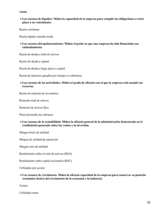 razón.

• Las razones de liquidez: Miden la capacidad de la empresa para cumplir las obligaciones a corto
  plazo a su vencimiento.

Razón circulante

Razón rápida o prueba ácida

• Las razones del apalancamiento: Miden el grado en que una empresa ha sido financiada con
  endeudamiento.

Razón de deuda a total de activos

Razón de deuda a capital

Razón de deuda a largo plazo a capital

Razón de intereses ganados por tiempo (o cobertura)

• Las razones de las actividades. Miden el grado de eficacia con el que la empresa está usando sus
  recursos.

Razón de rotación de inventarios

Rotación total de activos

Rotación de activos fijos

Plazo promedio de cobranza

• Las razones de la rentabilidad. Miden la eficacia general de la administración demostrada en el
  rendimiento generado sobre las ventas y la inversión.

Margen bruto de utilidad

Margen de utilidad de operación

Margen neto de utilidad

Rendimiento sobre el total de activos (RSA)

Rendimiento sobre capital accionario (RSC)

Utilidades por acción

• Las razones de crecimiento. Miden la eficacia capacidad de la empresa para conservar su posición
  económica dentro del crecimiento de la economía y la industria.

Ventas

Utilidades netas


                                                                                                     32
 