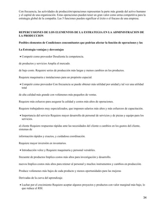 Con frecuencia, las actividades de producción/operaciones representan la parte más grande del activo humano
y el capital de una organización. Estas operaciones pueden tener un gran valor como arma competitiva para la
estrategia global de la compañía. Las 5 funciones pueden significar el éxito o el fracaso de una empresa.



REPERCUSIONES DE LOS ELEMENTOS DE LA ESTRATEGIA EN LA ADMINISTRACION DE
LA PRODUCCION

Posibles elementos de Condiciones concomitantes que podrían afectar la función de operaciones y las

La Estrategia ventajas y desventajas

• Competir como proveedor Desalienta la competencia.

de productos y servicios Amplía el mercado.

de bajo costo. Requiere series de producción más largas y menos cambios en los productos.

Requiere maquinaria e instalaciones para un propósito especial.

• Competir como proveedor Con frecuencia se puede obtener más utilidad por unidad y tal vez una utilidad
  total

de alta calidad más grande con volúmenes más pequeños de ventas.

Requiere más esfuerzo para asegurar la calidad y costos más altos de operaciones.

Requiere trabajadores muy especializados, que imponen salarios más altos y más esfuerzos de capacitación.

• Importancia del servicio Requiere mayor desarrollo de personal de servicios y de piezas y equipo para los
  servicios.

al cliente Requiere respuestas rápidas ante las necesidades del cliente o cambios en los gustos del cliente,
sistemas de

información rápidos y exactos, y cuidadosa coordinación.

Requiere mayor inversión en inventarios.

• Introducción veloz y Requiere maquinaria y personal versátiles.

frecuente de productos Implica costos más altos para investigación y desarrollo.

nuevos Implica costos más altos para retener al personal y muchos instrumentos y cambios en producción.

Produce volúmenes más bajos de cada producto y menos oportunidades para las mejoras

Derivadas de la curva del aprendizaje.

• Luchar por el crecimiento Requiere aceptar algunos proyectos y productos con valor marginal más bajo, lo
  que reduce el RSI.


                                                                                                               34
 
