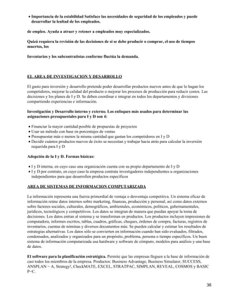 • Importancia de la estabilidad Satisface las necesidades de seguridad de los empleados y puede
  desarrollar la lealtad de los empleados.

de empleo. Ayuda a atraer y retener a empleados muy especializados.

Quizá requiera la revisión de las decisiones de si se debe producir o comprar, el uso de tiempos
muertos, los

Inventarios y los subcontratistas conforme fluctúa la demanda.



EL AREA DE INVESTIGACION Y DESARROLLO

El gasto para inversión y desarrollo pretende poder desarrollar productos nuevos antes de que lo hagan los
competidores, mejorar la calidad del producto o mejorar los procesos de producción para reducir costos. Las
decisiones y los planes de I y D. Se deben coordinar e integrar en todos los departamentos y divisiones
compartiendo experiencias e información.

Investigación y Desarrollo interno y externo. Los enfoques más usados para determinar las
asignaciones presupuestales para I y D son 4:

• Financiar la mayor cantidad posible de propuestas de proyectos
• Usar un método con base en porcentajes de ventas
• Presupuestar más o menos la misma cantidad que gastan los competidores en I y D
• Decidir cuántos productos nuevos de éxito se necesitan y trabajar hacia atrás para calcular la inversión
  requerida para I y D

Adopción de la I y D. Formas básicas:

• I y D interna, en cuyo caso una organización cuenta con su propio departamento de I y D
• I y D por contrato, en cuyo caso la empresa contrata investigadores independientes u organizaciones
  independientes para que desarrollen productos específicos

AREA DE SISTEMAS DE INFORMACION COMPUTARIZADA

La información representa una fuerza primordial de ventaja o desventaja competitiva. Un sistema eficaz de
información reúne datos internos sobre marketing, finanzas, producción y personal, así como datos externos
sobre factores sociales, culturales, demográficos, ambientales, económicos, políticos, gubernamentales,
jurídicos, tecnológicos y competitivos. Los datos se integran de manera que puedan apoyar la toma de
decisiones. Los datos entran al sistema y se transforman en productos. Los productos incluyen impresiones de
computadora, informes escritos, tablas, cuadros, gráficas, cheques, órdenes de compra, facturas, registros de
inventarios, cuentas de nóminas y diversos documentos más. Se pueden calcular y estimar los resultados de
estrategias alternativas. Los datos sólo se convierten en información cuando han sido evaluados, filtrados,
condensados, analizados y organizados para un propósito, problema, persona o tiempo específicos. Un buen
sistema de información computarizada usa hardware y software de cómputo, modelos para análisis y una base
de datos.

El software para la planificación estratégica. Permite que las empresas lleguen a la base de información de
casi todos los miembros de la empresa. Productos: Business Advantage, Business Simulator, SUCCESS,
ANSPLAN − A, Strategy!, CheckMATE, EXCEL, STRATPAC, SIMPLAN, REVEAL, COSMOS y BASIC
P−C.


                                                                                                             36
 