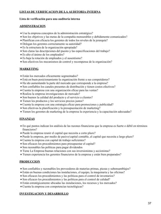 LISTAS DE VERIFICACION DE LA AUDITORIA INTERNA

Lista de verificación para una auditoría interna

ADMINSTRACION

• Usa la empresa conceptos de la administración estratégica?
• Son los objetivos y las metas de la compañía mensurables y debidamente comunicados?
• Planifican con eficacia los gerentes de todos los niveles de la jerarquía?
• Delegan los gerentes correctamente su autoridad?
• Es la estructura de la organización apropiada?
• Son claras las descripciones del puesto y las especificaciones del trabajo?
• Es alto el ánimo de los empleados?
• Es baja la rotación de empleados y el ausentismo?
• Son efectivos los mecanismos de control y recompensa de la organización?

MARKETING

• Están los mercados eficazmente segmentados?
• Está en buen posicionamiento la organización frente a sus competidores?
• Ha ido aumentando la parte del mercado que corresponde a la empresa?
• Son confiables los canales presentes de distribución y tienen costos efectivos?
• Cuenta la empresa con una organización eficaz para las ventas?
• Realiza la empresa investigaciones de mercado?
• Son buenos la calidad del producto y el servicio a clientes?
• Tienen los productos y los servicios precios justos?
• Cuenta la empresa con una estrategia eficaz para promociones y publicidad?
• Son efectivas la planificación y la presupuestación de marketing?
• Tienen los gerentes de marketing de la empresa la experiencia y la capacitación adecuadas?

FINANZAS

• En qué puntos indican los análisis de las razones financieras que la empresa es fuerte o débil en términos
  financieros?
• Puede la empresa reunir el capital que necesita a corto plazo?
• Puede la empresa, por medio de pasivo/capital contable, el capital que necesita a largo plazo?
• Cuenta la empresa con capital de trabajo suficientes?
• Son eficaces los procedimientos para presupuestar el capital?
• Son razonables las políticas para pagar dividendos
• Tiene La Empresa buenas relaciones con sus inversionistas y accionistas?
• Tienen experiencia los gerentes financieros de la empresa y están bien preparados?

PRODUCCION

• Son confiables y razonables los proveedores de materias primas, piezas y subensamblajes?
• Están en buenas condiciones las instalaciones, el equipo, la maquinaria y las oficinas?
• Son eficaces los procedimientos y las políticas para el control de inventarios?
• Son eficaces los procedimientos y las políticas para el control de calidad?
• Están estratégicamente ubicadas las instalaciones, los recursos y los mercados?
• Cuenta la empresa con competencias tecnológicas?

INVESTIGACION Y DESARROLLO


                                                                                                               37
 