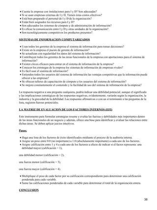 • Cuenta la empresa con instalaciones para I y D? Son adecuadas?
• Si se usan empresas externas de I y D, Tienen éstas costos efectivos?
• Está bien preparado el personal de I y D de la organización?
• Están bien asignados los recursos para I y D?
• Son adecuados los sistemas de cómputo y de administración de información?
• Es eficaz la comunicación entre I y D y otras unidades de la organización?
• Son tecnológicamente competitivos los productos presentes?

SISTEMAS DE INFORMACION COMPUTARIZADOS

• Usan todos los gerentes de la empresa el sistema de información para tomar decisiones?
• Existe en la empresa el puesto de gerente de información?
• Se actualizan con regularidad los datos del sistema de información?
• Contribuyen todos los gerentes de las áreas funcionales de la empresa con aportaciones para el sistema de
  información?
• Existen claves eficaces para entrar en el sistema de información de la empresa?
• Conocen los estrategas de la empresa los sistemas de información de empresas rivales?
• Es fácil usar el sistema de información?
• Entienden todos los usuarios del sistema de información las ventajas competitivas que la información puede
  ofrecer a las empresas?
• Se ofrecen talleres de capacitación de cómputo a los usuarios del sistema de información?
• Se mejora constantemente el contenido y la facilidad de uso del sistema de información de la empresa?

La respuesta negativa a una pregunta cualquiera, podría indicar una debilidad potencial, aunque el significado
y las implicaciones estratégicas de las respuestas negativas, evidentemente, variarán según la organización, la
industria y la gravedad de la debilidad. Las respuestas afirmativas o con un sí terminante a las preguntas de la
lista, sugieren fuerzas potenciales.

LA MATRIZ DE EVALUACION DE LOS FACTORES INTERNOS (EFI)

Este instrumento para formular estrategias resume y evalúa las fuerzas y debilidades más importantes dentro
de las áreas funcionales de un negocio y además, ofrece una base para identificar y evaluar las relaciones entre
dichas áreas. Se deben aplicar juicios intuitivos.

Pasos:

• Haga una lista de los factores de éxito identificados mediante el proceso de la auditoría interna.
• Asigne un peso entre 0.0 (no importante) a 1.0 (absolutamente importante) a cada uno de los factores.
• Asigne calificación entre 1 y 4 a cada uno de los factores a efecto de indicar si el factor representa: una
  debilidad mayor (calificación = 1),

una debilidad menor (calificación = 2),

una fuerza menor (calificación = 3),

una fuerza mayor (calificación = 4).

• Multiplique el peso de cada factor por su calificación correspondiente para determinar una calificación
  ponderada para cada variable.
• Sume las calificaciones ponderadas de cada variable para determinar el total de la organización entera.

CONCLUSION


                                                                                                                38
 