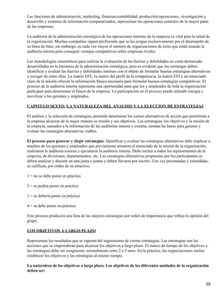 Las funciones de administración, marketing, finanzas/contabilidad, producción/operaciones, investigación y
desarrollo y sistemas de información computarizados, representan las operaciones centrales de la mayor parte
de las empresas.

La auditoría de la administración estratégica de las operaciones internas de la empresa es vital para la salud de
la organización. Muchas compañías siguen prefiriendo que se las juzgue exclusivamente por el desempeño de
su línea de base, sin embargo, es cada vez mayor el número de organizaciones de éxito que están usando la
auditoría interna para conseguir ventajas competitivas sobre empresas rivales.

Las metodologías sistemáticas para realizar la evaluación de las fuerzas y debilidades no están demasiado
desarrolladas en la literatura de la administración estratégica, pero es evidente que los estrategas deben
identificar y evaluar las fuerzas y debilidades internas con el objeto de formular buenas estrategias alternativas
y escoger de entre ellas. La matriz EFE, la matriz del perfil de la competencia, la matriz EFI y un enunciado
claro de la misión ofrecen la información básica necesaria para formular buenas estrategias competitivas. El
proceso de la auditoría interna representa una oportunidad para que los y empleados de toda la organización
participen para determinar el futuro de la empresa. La participación en el proceso puede infundir energía y
movilizar a los gerentes y empleados.

CAPITULO SEXTO: LA NATURALEZA DEL ANALISIS Y LA ELECCION DE ESTRATEGIAS

El análisis y la selección de estrategias, pretende determinar los cursos alternativos de acción que permitirán a
la empresa alcanzar de la mejor manera su misión y sus objetivos. Las estrategias, los objetivos y la misión de
la empresa, sumados a la información de las auditorías interna y externa, sientan las bases para generar y
evaluar las estrategias alternativas viables.

El proceso para generar y elegir estrategias. Identificar y evaluar las estrategias alternativas debe implicar a
muchos de los gerentes y empleados que previamente armaron el enunciado de la misión de la organización,
realizaron la auditoría externa y ejecutaron la auditoría interna. Debe incluir a todos los representantes de la
empresa, de divisiones, departamentos, etc. Las estrategias alternativas propuestas por los participantes se
deben analizar y discutir en una junta o juntas y deben llevarse por escrito. Una vez presentadas y entendidas,
se califican, por orden de su atractivo.

1 = no se debe poner en práctica

2 = se podría poner en práctica

3 = se debería poner en práctica

4 = se debe poner en práctica

Este proceso producirá una lista de las mejores estrategias por orden de importancia que refleja la opinión del
grupo.

LOS OBJETIVOS A LARGO PLAZO

Representan los resultados que se esperan del seguimiento de ciertas estrategias. Las estrategias son las
acciones que se emprenderán para alcanzar los objetivos a largo plazo. El marco de tiempo de los objetivos y
las estrategias debe ser congruente, normalmente entre 2 a 5 anos. En la práctica, las organizaciones suelen
establecer los objetivos y las estrategias al mismo tiempo.

La naturaleza de los objetivos a largo plazo. Los objetivos de las diferentes unidades de la organización
deben ser:


                                                                                                               39
 