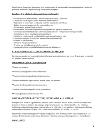 Beneficios no financieros: Incremento en la productividad de los empleados, menor oposición al cambio, se
previenen problemas, impone orden y disciplina en la empresa

Beneficios de la administración estratégica según Greenley:

• Permite detectar oportunidades, clasificarlas por prioridad y explotarlas
• Ofrece una visión objetiva de los problemas administrativos
• Representa un marco para coordinar y controlar mejores las actividades
• Reduce las consecuencias ante los cambios adversos
• Permite mejor asignación de recursos
• Permite tomar decisiones importantes que respaldan los objetivos establecidos
• Disminuye la cantidad de tiempo y recurso que se dedican a corregir decisiones equivocadas
• Constituye un marco para la comunicación interna
• Contribuye a incorporar la conducta de los individuos al esfuerzo total
• Ofrece una base para delimitar las responsabilidades individuales
• Fomenta el razonamiento
• Ofrece un enfoque cooperativo
• Propicia una actitud positiva ante los cambios
• Brinda disciplina y formalidad a la administración del negocio

ETICA EMPRESARIAL Y ADMINISTACIÓN EDL NEGOCIO

La ética empresarial son los principios de conducta de las organizaciones que sirven de guía, para su toma de
decisiones y comportamiento.

CÓDIGO DE CONDUCTA BELLSOUTH

*Cuenta con nosotros

*Nuestros clientes pueden contar con nosotros

*Nuestros propietarios pueden contar con nosotros

*Nuestros vendedores y proveedores pueden contar con nosotros

*Nuestras familias pueden contar con nosotros

*Nuestras comunidades pueden contar con nosotros

*Nosotros podemos contar unos con otros

COMPARACION DE LA ESTRATEGIA EMPRESARIAL Y LA MILITAR:

El empresarial: Tiene un legado militar, términos como: objetivos, misión, fuerza, debilidades se aplicaban
primero en términos militares. La estrategia empresarial es como una estrategia militar y los estrategas
militares aprenden de los estrategas empresariales de hoy. El éxito en los negocios o milicias es producto de
una atención permanente, dirigida a las a condiciones cambiantes del interior y el exterior.

El elemento sorpresa brinda grandes ventajas competitivas en la estrategia militar y en la empresarial. Los
sistemas de información proporcionan datos sobre estrategias y recursos de competidores o contendientes.

CONCLUSION:


                                                                                                                4
 