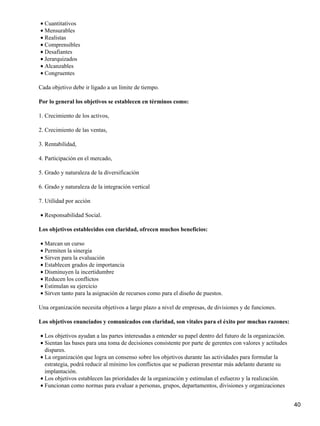 • Cuantitativos
• Mensurables
• Realistas
• Comprensibles
• Desafiantes
• Jerarquizados
• Alcanzables
• Congruentes

Cada objetivo debe ir ligado a un límite de tiempo.

Por lo general los objetivos se establecen en términos como:

1. Crecimiento de los activos,

2. Crecimiento de las ventas,

3. Rentabilidad,

4. Participación en el mercado,

5. Grado y naturaleza de la diversificación

6. Grado y naturaleza de la integración vertical

7. Utilidad por acción

• Responsabilidad Social.

Los objetivos establecidos con claridad, ofrecen muchos beneficios:

• Marcan un curso
• Permiten la sinergia
• Sirven para la evaluación
• Establecen grados de importancia
• Disminuyen la incertidumbre
• Reducen los conflictos
• Estimulan su ejercicio
• Sirven tanto para la asignación de recursos como para el diseño de puestos.

Una organización necesita objetivos a largo plazo a nivel de empresas, de divisiones y de funciones.

Los objetivos enunciados y comunicados con claridad, son vitales para el éxito por muchas razones:

• Los objetivos ayudan a las partes interesadas a entender su papel dentro del futuro de la organización.
• Sientan las bases para una toma de decisiones consistente por parte de gerentes con valores y actitudes
  dispares.
• La organización que logra un consenso sobre los objetivos durante las actividades para formular la
  estrategia, podrá reducir al mínimo los conflictos que se pudieran presentar más adelante durante su
  implantación.
• Los objetivos establecen las prioridades de la organización y estimulan el esfuerzo y la realización.
• Funcionan como normas para evaluar a personas, grupos, departamentos, divisiones y organizaciones


                                                                                                            40
 