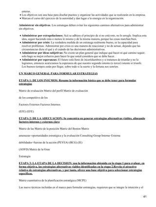 enteras.
• Los objetivos son una base para diseñar puestos y organizar las actividades que se realizarán en la empresa.
• Marcan el curso del ejercicio de la autoridad y dan lugar a la sinergia en la organización.

Administrar sin objetivos. Los estrategas deben evitar los siguientes caminos alternativos para administrar
sin objetivos.

• Administrar por extrapolaciones: Acá se adhiere el principio de si no está roto, no lo arregle. Implica esta
  idea, seguir haciendo más o menos lo mismo y de la misma manera, porque las cosas marchan bien.
• Administrar por crisis: La verdadera medida de un estratega realmente bueno, es la capacidad para
  resolver problemas. Administrar por crisis es una manera de reaccionar y no de actuar, dejando que las
  circunstancias dicte el qué y el cuándo de las decisiones administrativas.
• Administrar por ideas subjetivas: No existe un plan general que indique qué hacer ni qué camino seguir;
  solo haga su mejor esfuerzo para hacer lo que usted considera que se debe hacer.
• Administrar por esperanzas: El futuro está lleno de incertidumbres y si tratamos de triunfar y no lo
  logramos, entonces acariciamos la esperanza de que nuestro segundo intento (o tercer) intento sí triunfe.
  Los buenos tiempos están por llegar, sobre todo si la suerte y la fortuna nos sonríen.

UN MARCO GENERAL PARA FORMULAR ESTRATEGIAS

ETAPA 1: DE LOS INSUMOS: Resume la información básica que se debe tener para formular
estrategias

Matriz de evaluación Matriz del perfil Matriz de evaluación

de los competitivo de los

Factores Externos Factores Internos

(EFE) (EFE)

ETAPA 2: DE LA ADECUACION: Se concentra en generar estrategias alternativas viables, alineando
factores internos y externos clave

Matriz de las Matriz de la posición Matriz del Boston Matriz

amenazas−oportunidades estratégica y la evaluación Consulting Group Interna−Externa

debilidades−fuerzas de la acción (PEYEA) (BCG) (IE)

(AOFD) Matriz de la Gran

Estrategia

ETAPA 3: LA ETAPA DE LA DECISION: usa la información obtenida en la etapa 1 para evaluar, en
forma objetiva, las estrategias alternativas viables identificadas en la etapa 2.Revela el atractivo
relativo de estrategias alternativas, y por tanto, ofrece una base objetiva para seleccionar estrategias
específicas.

Matriz cuantitativa de la planificación estratégica (MCPE)

Las nueve técnicas incluidas en el marco para formular estrategias, requieren que se integre la intuición y el


                                                                                                                 41
 