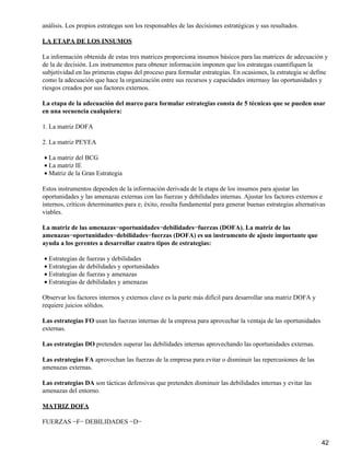 análisis. Los propios estrategas son los responsables de las decisiones estratégicas y sus resultados.

LA ETAPA DE LOS INSUMOS

La información obtenida de estas tres matrices proporciona insumos básicos para las matrices de adecuación y
de la de decisión. Los instrumentos para obtener información imponen que los estrategas cuantifiquen la
subjetividad en las primeras etapas del proceso para formular estrategias. En ocasiones, la estrategia se define
como la adecuación que hace la organización entre sus recursos y capacidades internasy las oportunidades y
riesgos creados por sus factores externos.

La etapa de la adecuación del marco para formular estrategias consta de 5 técnicas que se pueden usar
en una secuencia cualquiera:

1. La matriz DOFA

2. La matriz PEYEA

• La matriz del BCG
• La matriz IE
• Matriz de la Gran Estrategia

Estos instrumentos dependen de la información derivada de la etapa de los insumos para ajustar las
oportunidades y las amenazas externas con las fuerzas y debilidades internas. Ajustar los factores externos e
internos, críticos determinantes para e; éxito, resulta fundamental para generar buenas estrategias alternativas
viables.

La matriz de las amenazas−oportunidades−debilidades−fuerzas (DOFA). La matriz de las
amenazas−oportunidades−debilidades−fuerzas (DOFA) es un instrumento de ajuste importante que
ayuda a los gerentes a desarrollar cuatro tipos de estrategias:

• Estrategias de fuerzas y debilidades
• Estrategias de debilidades y oportunidades
• Estrategias de fuerzas y amenazas
• Estrategias de debilidades y amenazas

Observar los factores internos y externos clave es la parte más difícil para desarrollar una matriz DOFA y
requiere juicios sólidos.

Las estrategias FO usan las fuerzas internas de la empresa para aprovechar la ventaja de las oportunidades
externas.

Las estrategias DO pretenden superar las debilidades internas aprovechando las oportunidades externas.

Las estrategias FA aprovechan las fuerzas de la empresa para evitar o disminuir las repercusiones de las
amenazas externas.

Las estrategias DA son tácticas defensivas que pretenden disminuir las debilidades internas y evitar las
amenazas del entorno.

MATRIZ DOFA

FUERZAS −F− DEBILIDADES −D−


                                                                                                              42
 