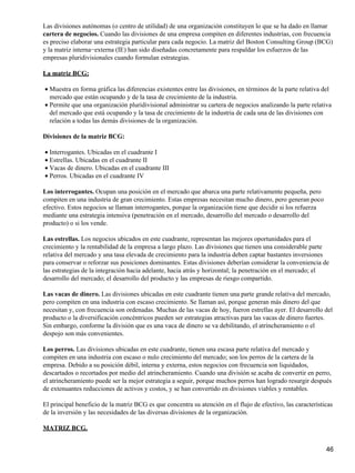Las divisiones autónomas (o centro de utilidad) de una organización constituyen lo que se ha dado en llamar
cartera de negocios. Cuando las divisiones de una empresa compiten en diferentes industrias, con frecuencia
es preciso elaborar una estrategia particular para cada negocio. La matriz del Boston Consulting Group (BCG)
y la matriz interna−externa (IE) han sido diseñadas concretamente para respaldar los esfuerzos de las
empresas pluridivisionales cuando formulan estrategias.

La matriz BCG:

• Muestra en forma gráfica las diferencias existentes entre las divisiones, en términos de la parte relativa del
  mercado que están ocupando y de la tasa de crecimiento de la industria.
• Permite que una organización pluridivisional administrar su cartera de negocios analizando la parte relativa
  del mercado que está ocupando y la tasa de crecimiento de la industria de cada una de las divisiones con
  relación a todas las demás divisiones de la organización.

Divisiones de la matriz BCG:

• Interrogantes. Ubicadas en el cuadrante I
• Estrellas. Ubicadas en el cuadrante II
• Vacas de dinero. Ubicadas en el cuadrante III
• Perros. Ubicadas en el cuadrante IV

Los interrogantes. Ocupan una posición en el mercado que abarca una parte relativamente pequeña, pero
compiten en una industria de gran crecimiento. Estas empresas necesitan mucho dinero, pero generan poco
efectivo. Estos negocios se llaman interrogantes, porque la organización tiene que decidir si los refuerza
mediante una estrategia intensiva (penetración en el mercado, desarrollo del mercado o desarrollo del
producto) o si los vende.

Las estrellas. Los negocios ubicados en este cuadrante, representan las mejores oportunidades para el
crecimiento y la rentabilidad de la empresa a largo plazo. Las divisiones que tienen una considerable parte
relativa del mercado y una tasa elevada de crecimiento para la industria deben captar bastantes inversiones
para conservar o reforzar sus posiciones dominantes. Estas divisiones deberían considerar la conveniencia de
las estrategias de la integración hacia adelante, hacia atrás y horizontal; la penetración en el mercado; el
desarrollo del mercado; el desarrollo del producto y las empresas de riesgo compartido.

Las vacas de dinero. Las divisiones ubicadas en este cuadrante tienen una parte grande relativa del mercado,
pero compiten en una industria con escaso crecimiento. Se llaman así, porque generan más dinero del que
necesitan y, con frecuencia son ordenadas. Muchas de las vacas de hoy, fueron estrellas ayer. El desarrollo del
producto o la diversificación concéntricos pueden ser estrategias atractivas para las vacas de dinero fuertes.
Sin embargo, conforme la división que es una vaca de dinero se va debilitando, el atrincheramiento o el
despojo son más convenientes.

Los perros. Las divisiones ubicadas en este cuadrante, tienen una escasa parte relativa del mercado y
compiten en una industria con escaso o nulo crecimiento del mercado; son los perros de la cartera de la
empresa. Debido a su posición débil, interna y externa, estos negocios con frecuencia son liquidados,
descartados o recortados por medio del atrincheramiento. Cuando una división se acaba de convertir en perro,
el atrincheramiento puede ser la mejor estrategia a seguir, porque muchos perros han logrado resurgir después
de extenuantes reducciones de activos y costos, y se han convertido en divisiones viables y rentables.

El principal beneficio de la matriz BCG es que concentra su atención en el flujo de efectivo, las características
de la inversión y las necesidades de las diversas divisiones de la organización.

MATRIZ BCG.


                                                                                                              46
 